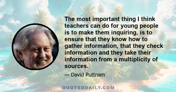 The most important thing I think teachers can do for young people is to make them inquiring, is to ensure that they know how to gather information, that they check information and they take their information from a