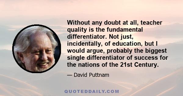 Without any doubt at all, teacher quality is the fundamental differentiator. Not just, incidentally, of education, but I would argue, probably the biggest single differentiator of success for the nations of the 21st