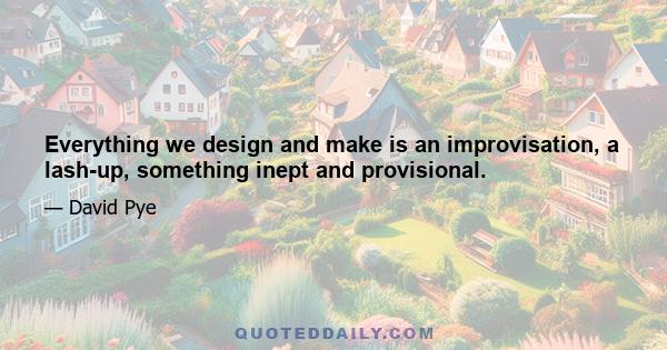 Everything we design and make is an improvisation, a lash-up, something inept and provisional.