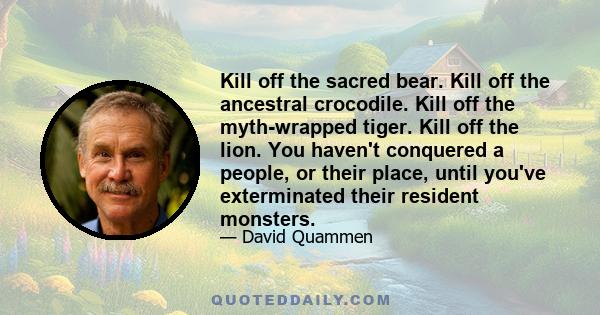 Kill off the sacred bear. Kill off the ancestral crocodile. Kill off the myth-wrapped tiger. Kill off the lion. You haven't conquered a people, or their place, until you've exterminated their resident monsters.