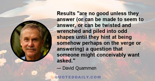 Results are no good unless they answer (or can be made to seem to answer, or can be twisted and wrenched and piled into odd shapes until they hint at being somehow perhaps on the verge or answering) a question that