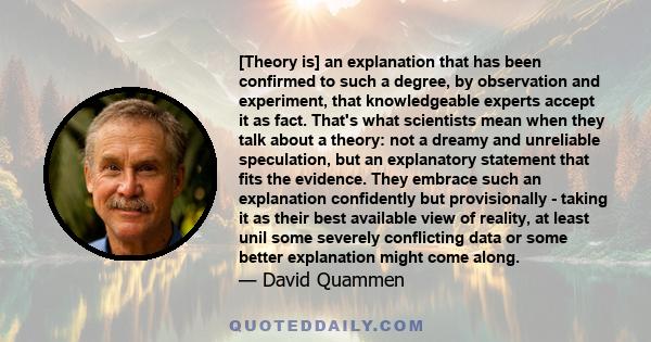 [Theory is] an explanation that has been confirmed to such a degree, by observation and experiment, that knowledgeable experts accept it as fact. That's what scientists mean when they talk about a theory: not a dreamy