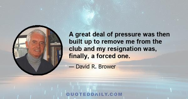 A great deal of pressure was then built up to remove me from the club and my resignation was, finally, a forced one.