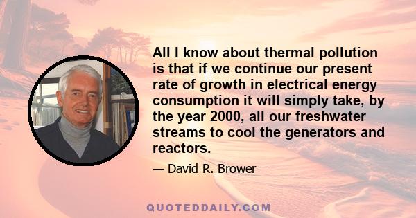 All I know about thermal pollution is that if we continue our present rate of growth in electrical energy consumption it will simply take, by the year 2000, all our freshwater streams to cool the generators and reactors.