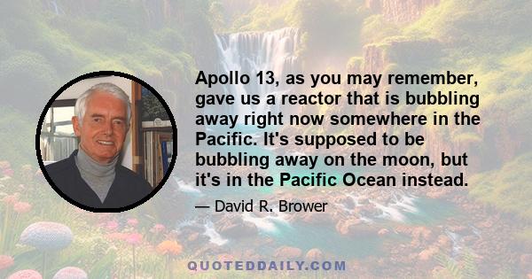 Apollo 13, as you may remember, gave us a reactor that is bubbling away right now somewhere in the Pacific. It's supposed to be bubbling away on the moon, but it's in the Pacific Ocean instead.