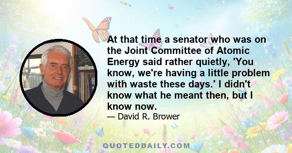 At that time a senator who was on the Joint Committee of Atomic Energy said rather quietly, 'You know, we're having a little problem with waste these days.' I didn't know what he meant then, but I know now.