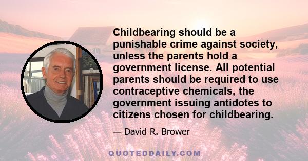 Childbearing should be a punishable crime against society, unless the parents hold a government license. All potential parents should be required to use contraceptive chemicals, the government issuing antidotes to