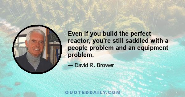 Even if you build the perfect reactor, you're still saddled with a people problem and an equipment problem.