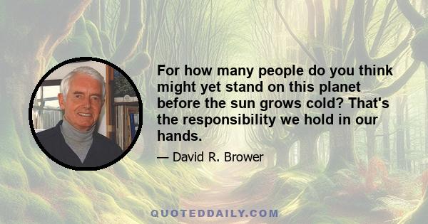 For how many people do you think might yet stand on this planet before the sun grows cold? That's the responsibility we hold in our hands.