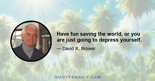 Have fun saving the world, or you are just going to depress yourself.