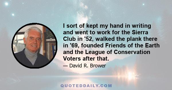 I sort of kept my hand in writing and went to work for the Sierra Club in '52, walked the plank there in '69, founded Friends of the Earth and the League of Conservation Voters after that.