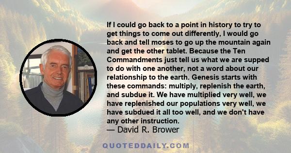 If I could go back to a point in history to try to get things to come out differently, I would go back and tell moses to go up the mountain again and get the other tablet. Because the Ten Commandments just tell us what