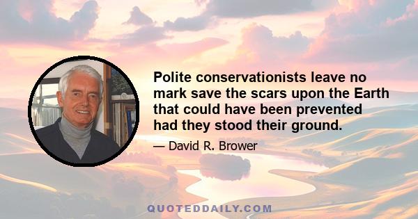 Polite conservationists leave no mark save the scars upon the Earth that could have been prevented had they stood their ground.