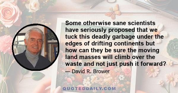 Some otherwise sane scientists have seriously proposed that we tuck this deadly garbage under the edges of drifting continents but how can they be sure the moving land masses will climb over the waste and not just push