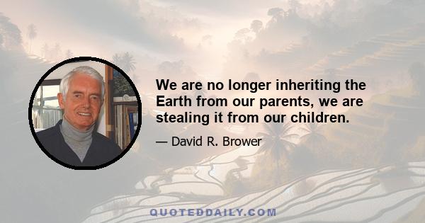 We are no longer inheriting the Earth from our parents, we are stealing it from our children.