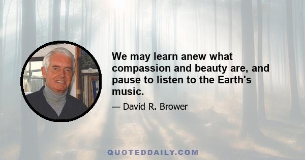 We may learn anew what compassion and beauty are, and pause to listen to the Earth's music.