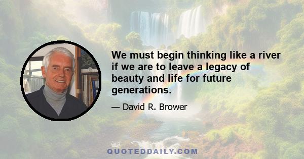 We must begin thinking like a river if we are to leave a legacy of beauty and life for future generations.