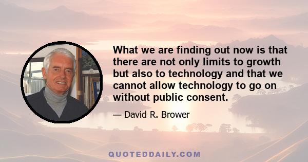 What we are finding out now is that there are not only limits to growth but also to technology and that we cannot allow technology to go on without public consent.