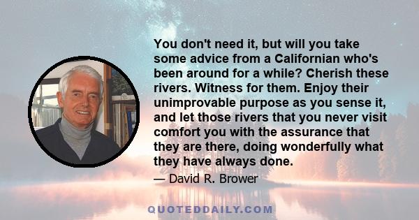 You don't need it, but will you take some advice from a Californian who's been around for a while? Cherish these rivers. Witness for them. Enjoy their unimprovable purpose as you sense it, and let those rivers that you