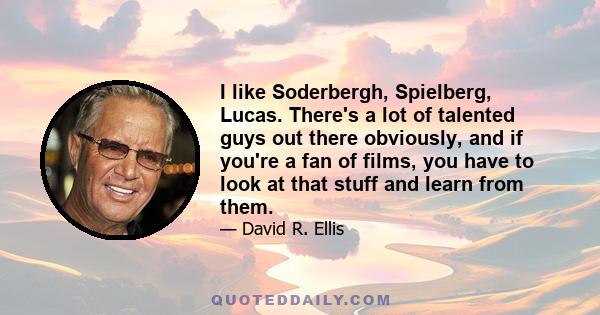 I like Soderbergh, Spielberg, Lucas. There's a lot of talented guys out there obviously, and if you're a fan of films, you have to look at that stuff and learn from them.