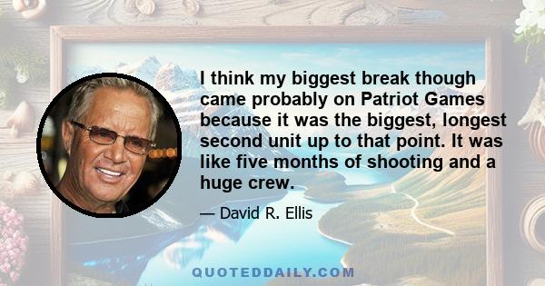 I think my biggest break though came probably on Patriot Games because it was the biggest, longest second unit up to that point. It was like five months of shooting and a huge crew.