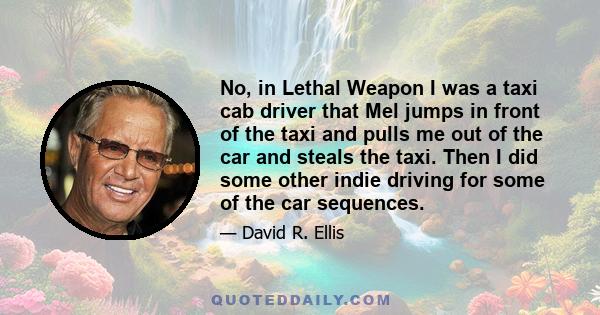 No, in Lethal Weapon I was a taxi cab driver that Mel jumps in front of the taxi and pulls me out of the car and steals the taxi. Then I did some other indie driving for some of the car sequences.