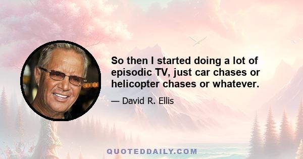 So then I started doing a lot of episodic TV, just car chases or helicopter chases or whatever.