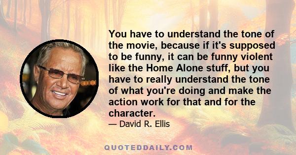 You have to understand the tone of the movie, because if it's supposed to be funny, it can be funny violent like the Home Alone stuff, but you have to really understand the tone of what you're doing and make the action