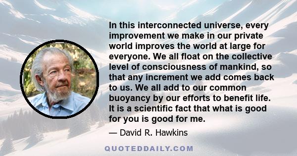 In this interconnected universe, every improvement we make in our private world improves the world at large for everyone. We all float on the collective level of consciousness of mankind, so that any increment we add