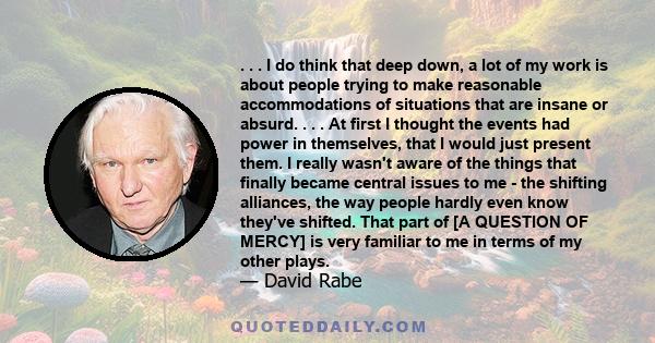 . . . I do think that deep down, a lot of my work is about people trying to make reasonable accommodations of situations that are insane or absurd. . . . At first I thought the events had power in themselves, that I