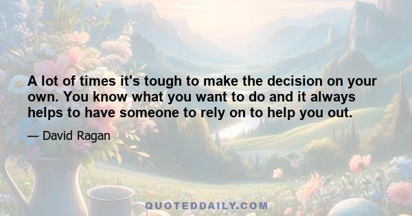 A lot of times it's tough to make the decision on your own. You know what you want to do and it always helps to have someone to rely on to help you out.