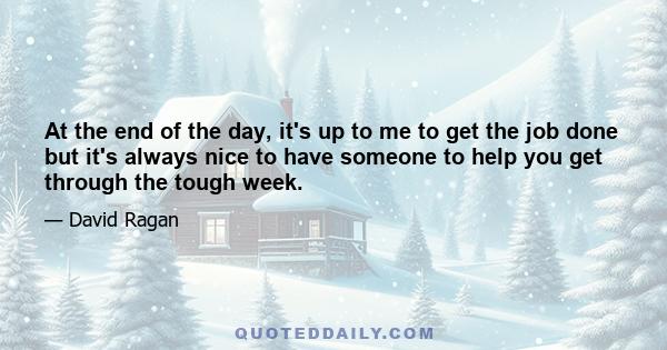 At the end of the day, it's up to me to get the job done but it's always nice to have someone to help you get through the tough week.