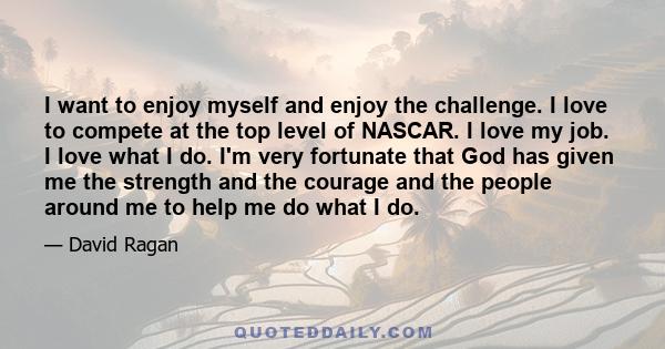 I want to enjoy myself and enjoy the challenge. I love to compete at the top level of NASCAR. I love my job. I love what I do. I'm very fortunate that God has given me the strength and the courage and the people around