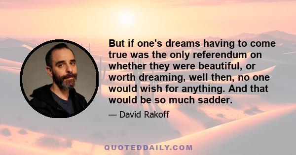 But if one's dreams having to come true was the only referendum on whether they were beautiful, or worth dreaming, well then, no one would wish for anything. And that would be so much sadder.