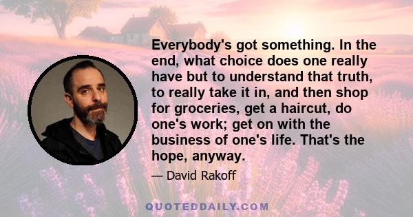 Everybody's got something. In the end, what choice does one really have but to understand that truth, to really take it in, and then shop for groceries, get a haircut, do one's work; get on with the business of one's