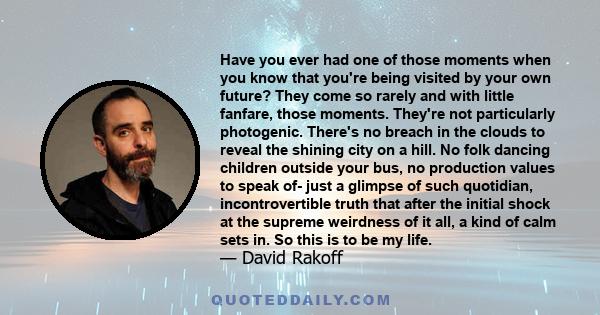 Have you ever had one of those moments when you know that you're being visited by your own future? They come so rarely and with little fanfare, those moments. They're not particularly photogenic. There's no breach in