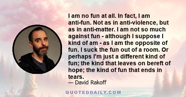 I am no fun at all. In fact, I am anti-fun. Not as in anti-violence, but as in anti-matter. I am not so much against fun - although I suppose I kind of am - as I am the opposite of fun. I suck the fun out of a room. Or