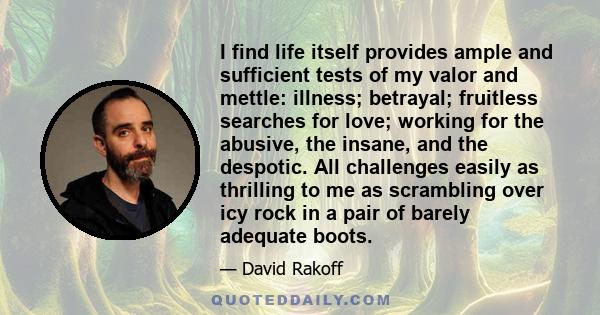 I find life itself provides ample and sufficient tests of my valor and mettle: illness; betrayal; fruitless searches for love; working for the abusive, the insane, and the despotic. All challenges easily as thrilling to 