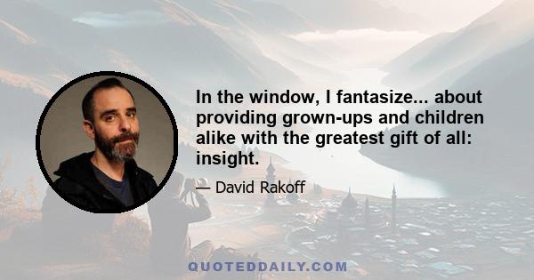 In the window, I fantasize... about providing grown-ups and children alike with the greatest gift of all: insight.