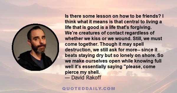 Is there some lesson on how to be friends? I think what it means is that central to living a life that is good is a life that's forgiving. We're creatures of contact regardless of whether we kiss or we wound. Still, we