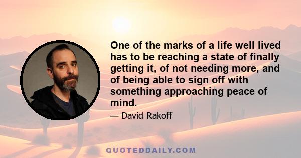 One of the marks of a life well lived has to be reaching a state of finally getting it, of not needing more, and of being able to sign off with something approaching peace of mind.