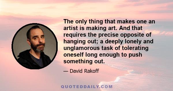 The only thing that makes one an artist is making art. And that requires the precise opposite of hanging out; a deeply lonely and unglamorous task of tolerating oneself long enough to push something out.