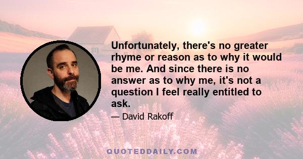 Unfortunately, there's no greater rhyme or reason as to why it would be me. And since there is no answer as to why me, it's not a question I feel really entitled to ask.