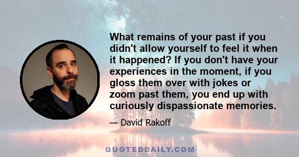 What remains of your past if you didn't allow yourself to feel it when it happened? If you don't have your experiences in the moment, if you gloss them over with jokes or zoom past them, you end up with curiously