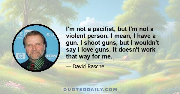 I'm not a pacifist, but I'm not a violent person. I mean, I have a gun. I shoot guns, but I wouldn't say I love guns. It doesn't work that way for me.