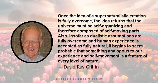 Once the idea of a supernaturalistic creation is fully overcome, the idea returns that the universe must be self-organizing and therefore composed of self-moving parts. Also, insofar as dualistic assumptions are fully