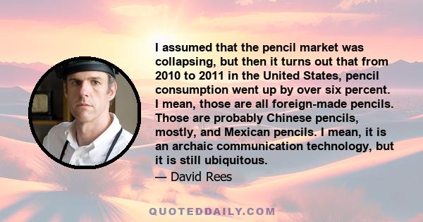 I assumed that the pencil market was collapsing, but then it turns out that from 2010 to 2011 in the United States, pencil consumption went up by over six percent. I mean, those are all foreign-made pencils. Those are