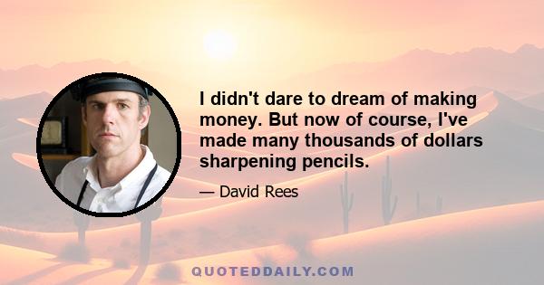 I didn't dare to dream of making money. But now of course, I've made many thousands of dollars sharpening pencils.