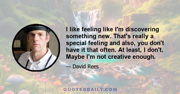 I like feeling like I'm discovering something new. That's really a special feeling and also, you don't have it that often. At least, I don't. Maybe I'm not creative enough.