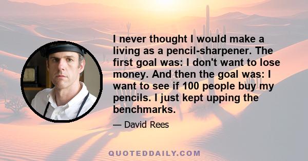 I never thought I would make a living as a pencil-sharpener. The first goal was: I don't want to lose money. And then the goal was: I want to see if 100 people buy my pencils. I just kept upping the benchmarks.